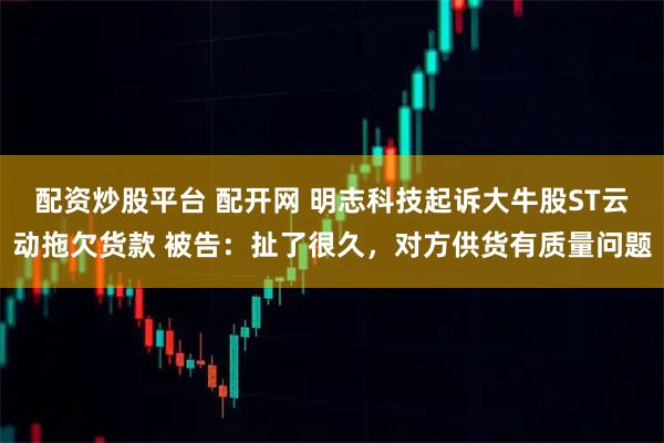 配资炒股平台 配开网 明志科技起诉大牛股ST云动拖欠货款 被告：扯了很久，对方供货有质量问题