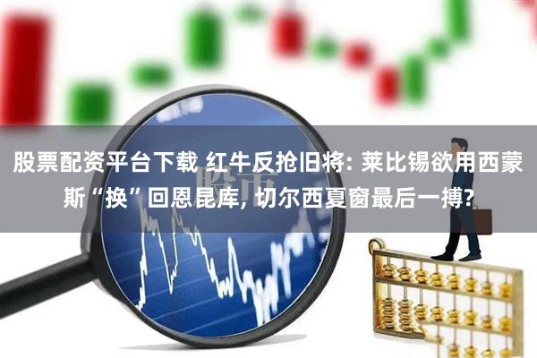 股票配资平台下载 红牛反抢旧将: 莱比锡欲用西蒙斯“换”回恩昆库, 切尔西夏窗最后一搏?
