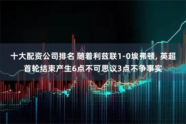 十大配资公司排名 随着利兹联1-0埃弗顿, 英超首轮结束产生6点不可思议3点不争事实