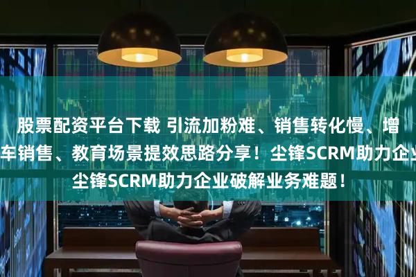 股票配资平台下载 引流加粉难、销售转化慢、增长难？家装、汽车销售、教育场景提效思路分享！尘锋SCRM助力企业破解业务难题！