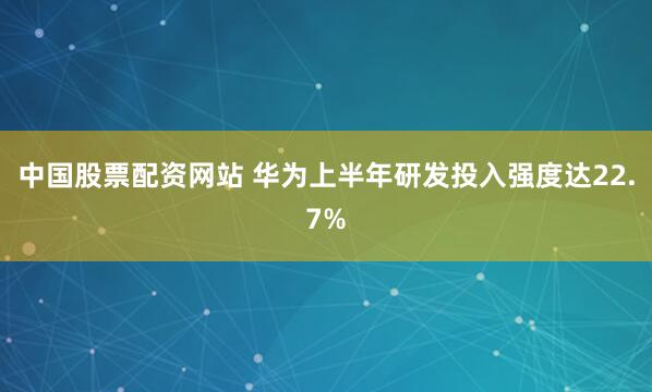 中国股票配资网站 华为上半年研发投入强度达22.7%
