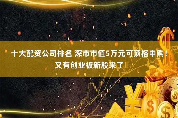 十大配资公司排名 深市市值5万元可顶格申购！又有创业板新股来了