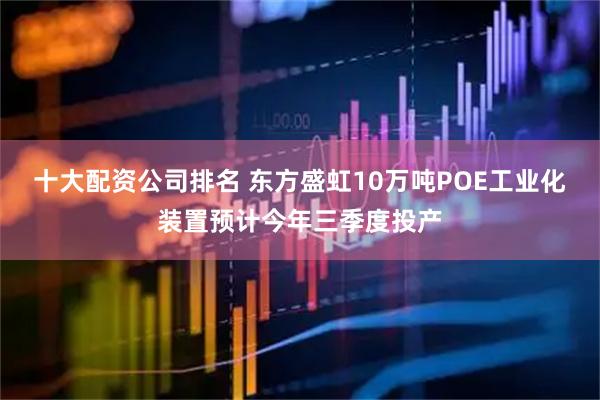 十大配资公司排名 东方盛虹10万吨POE工业化装置预计今年三季度投产
