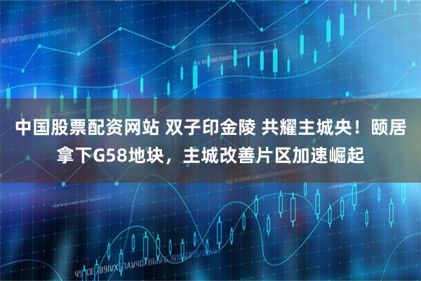 中国股票配资网站 双子印金陵 共耀主城央！颐居拿下G58地块，主城改善片区加速崛起