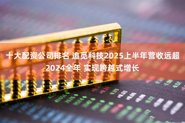 十大配资公司排名 追觅科技2025上半年营收远超2024全年 实现跨越式增长