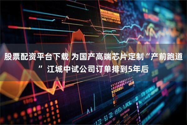 股票配资平台下载 为国产高端芯片定制“产前跑道” 江城中试公司订单排到5年后