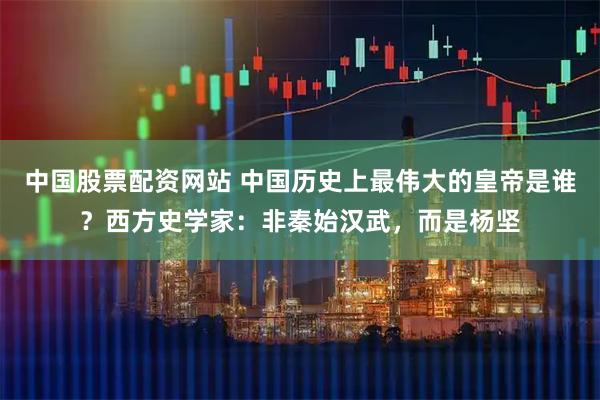 中国股票配资网站 中国历史上最伟大的皇帝是谁？西方史学家：非秦始汉武，而是杨坚