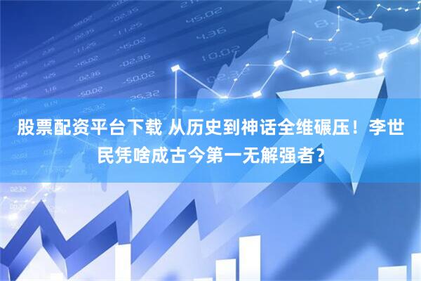 股票配资平台下载 从历史到神话全维碾压！李世民凭啥成古今第一无解强者？