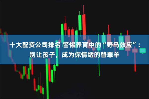 十大配资公司排名 警惕养育中的“野马效应”：别让孩子，成为你情绪的替罪羊