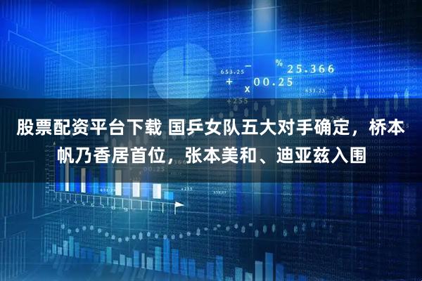 股票配资平台下载 国乒女队五大对手确定，桥本帆乃香居首位，张本美和、迪亚兹入围