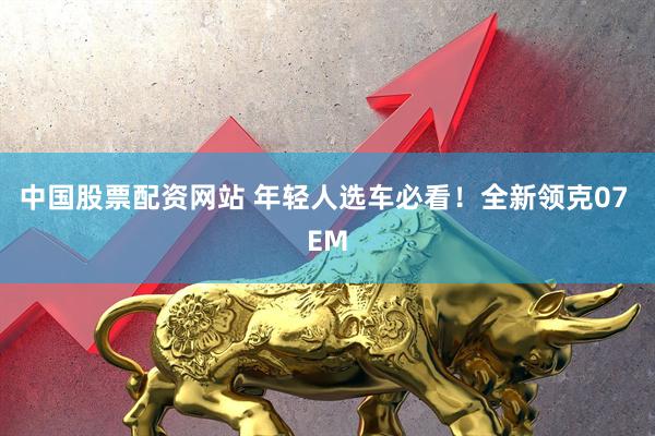 中国股票配资网站 年轻人选车必看！全新领克07 EM