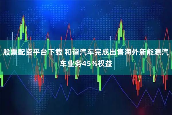 股票配资平台下载 和谐汽车完成出售海外新能源汽车业务45%权益