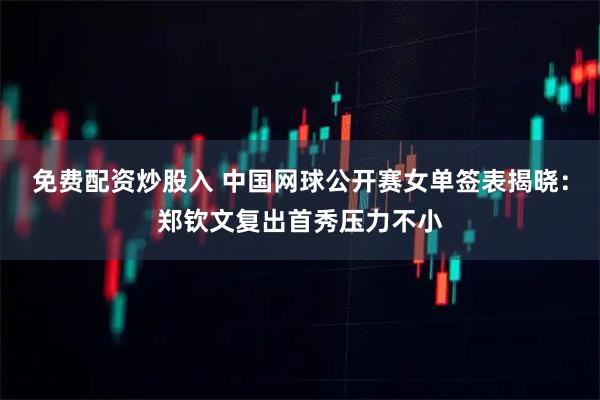 免费配资炒股入 中国网球公开赛女单签表揭晓：郑钦文复出首秀压力不小