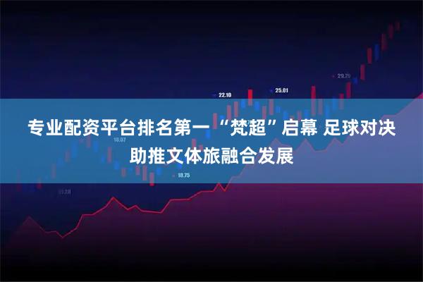 专业配资平台排名第一 “梵超”启幕&#32;足球对决助推文体旅融合发展