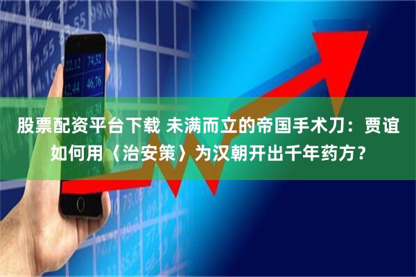 股票配资平台下载 未满而立的帝国手术刀：贾谊如何用〈治安策〉为汉朝开出千年药方？