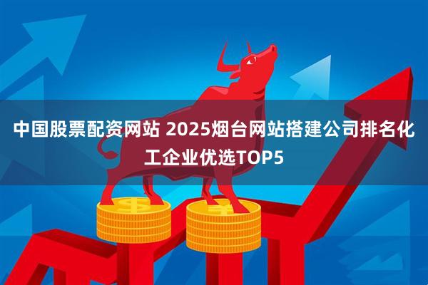 中国股票配资网站 2025烟台网站搭建公司排名化工企业优选TOP5