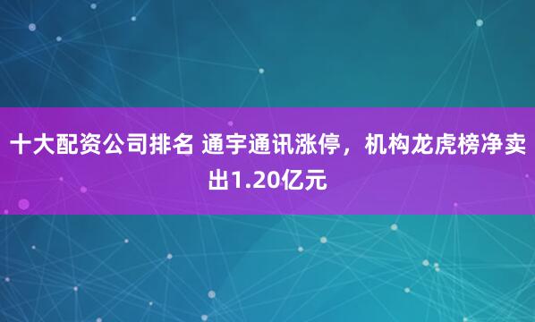 十大配资公司排名 通宇通讯涨停，机构龙虎榜净卖出1.20亿元